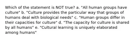 Which of the statement is NOT true? a. "All human groups have culture" b. "Culture provides the particular way that groups of humans deal with biological needs" c. "Human groups differ in their capacities for culture" d. "The capacity for culture is shared by all humans" e. "Cultural learning is uniquely elaborated among humans"