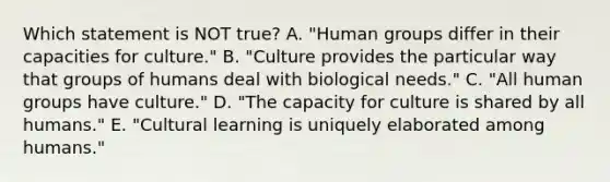 Which statement is NOT true? A. "Human groups differ in their capacities for culture." B. "Culture provides the particular way that groups of humans deal with biological needs." C. "All human groups have culture." D. "The capacity for culture is shared by all humans." E. "Cultural learning is uniquely elaborated among humans."