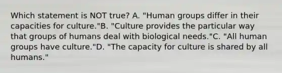 Which statement is NOT true? A. "Human groups differ in their capacities for culture."B. "Culture provides the particular way that groups of humans deal with biological needs."C. "All human groups have culture."D. "The capacity for culture is shared by all humans."