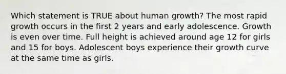 Which statement is TRUE about human growth? The most rapid growth occurs in the first 2 years and early adolescence. Growth is even over time. Full height is achieved around age 12 for girls and 15 for boys. Adolescent boys experience their growth curve at the same time as girls.