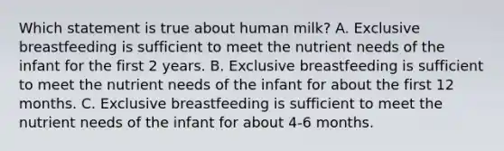 Which statement is true about human milk? A. Exclusive breastfeeding is sufficient to meet the nutrient needs of the infant for the first 2 years. B. Exclusive breastfeeding is sufficient to meet the nutrient needs of the infant for about the first 12 months. C. Exclusive breastfeeding is sufficient to meet the nutrient needs of the infant for about 4-6 months.