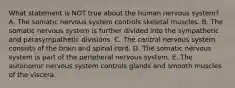 What statement is NOT true about the human nervous system? A. The somatic nervous system controls skeletal muscles. B. The somatic nervous system is further divided into the sympathetic and parasympathetic divisions. C. The central nervous system consists of the brain and spinal cord. D. The somatic nervous system is part of the peripheral nervous system. E. The autonomic nervous system controls glands and smooth muscles of the viscera.