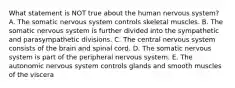 What statement is NOT true about the human nervous system? A. The somatic nervous system controls skeletal muscles. B. The somatic nervous system is further divided into the sympathetic and parasympathetic divisions. C. The central nervous system consists of the brain and spinal cord. D. The somatic nervous system is part of the peripheral nervous system. E. The autonomic nervous system controls glands and smooth muscles of the viscera