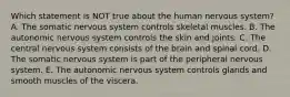 Which statement is NOT true about the human nervous system? A. The somatic nervous system controls skeletal muscles. B. The autonomic nervous system controls the skin and joints. C. The central nervous system consists of the brain and spinal cord. D. The somatic nervous system is part of the peripheral nervous system. E. The autonomic nervous system controls glands and smooth muscles of the viscera.