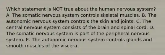 Which statement is NOT true about the human nervous system? A. The somatic nervous system controls skeletal muscles. B. The autonomic nervous system controls the skin and joints. C. The central nervous system consists of the brain and spinal cord. D. The somatic nervous system is part of the peripheral nervous system. E. The autonomic nervous system controls glands and smooth muscles of the viscera.