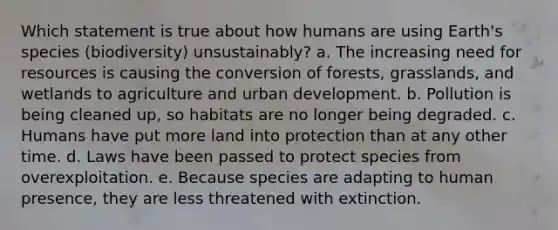 Which statement is true about how humans are using Earth's species (biodiversity) unsustainably? a. The increasing need for resources is causing the conversion of forests, grasslands, and wetlands to agriculture and urban development. b. Pollution is being cleaned up, so habitats are no longer being degraded. c. Humans have put more land into protection than at any other time. d. Laws have been passed to protect species from overexploitation. e. Because species are adapting to human presence, they are less threatened with extinction.