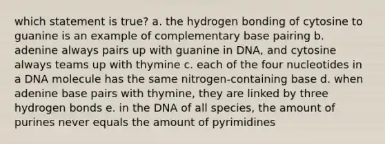 which statement is true? a. the hydrogen bonding of cytosine to guanine is an example of complementary base pairing b. adenine always pairs up with guanine in DNA, and cytosine always teams up with thymine c. each of the four nucleotides in a DNA molecule has the same nitrogen-containing base d. when adenine base pairs with thymine, they are linked by three hydrogen bonds e. in the DNA of all species, the amount of purines never equals the amount of pyrimidines