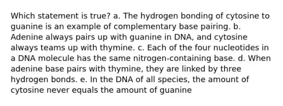 Which statement is true? a. The hydrogen bonding of cytosine to guanine is an example of complementary base pairing. b. Adenine always pairs up with guanine in DNA, and cytosine always teams up with thymine. c. Each of the four nucleotides in a DNA molecule has the same nitrogen-containing base. d. When adenine base pairs with thymine, they are linked by three hydrogen bonds. e. In the DNA of all species, the amount of cytosine never equals the amount of guanine