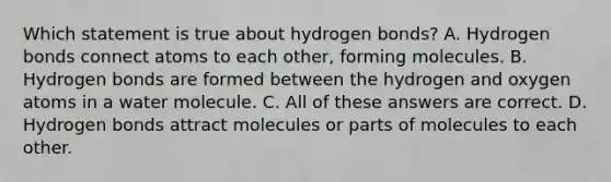 Which statement is true about hydrogen bonds? A. Hydrogen bonds connect atoms to each other, forming molecules. B. Hydrogen bonds are formed between the hydrogen and oxygen atoms in a water molecule. C. All of these answers are correct. D. Hydrogen bonds attract molecules or parts of molecules to each other.