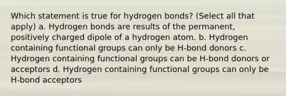 Which statement is true for hydrogen bonds? (Select all that apply) a. Hydrogen bonds are results of the permanent, positively charged dipole of a hydrogen atom. b. Hydrogen containing functional groups can only be H-bond donors c. Hydrogen containing functional groups can be H-bond donors or acceptors d. Hydrogen containing functional groups can only be H-bond acceptors