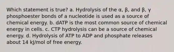 Which statement is true? a. Hydrolysis of the α, β, and β, γ phosphoester bonds of a nucleotide is used as a source of chemical energy. b. dATP is the most common source of chemical energy in cells. c. CTP hydrolysis can be a source of chemical energy. d. Hydrolysis of ATP to ADP and phosphate releases about 14 kJ/mol of free energy.