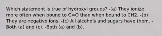 Which statement is true of hydroxyl groups? -(a) They ionize more often when bound to C=O than when bound to CH2. -(b) They are negative ions. -(c) All alcohols and sugars have them. -Both (a) and (c). -Both (a) and (b).