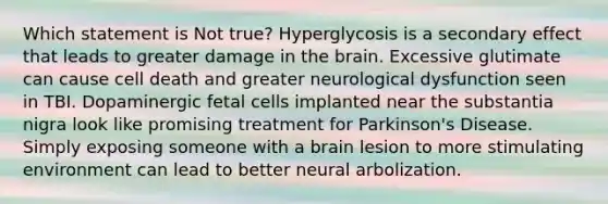 Which statement is Not true? Hyperglycosis is a secondary effect that leads to greater damage in the brain. Excessive glutimate can cause cell death and greater neurological dysfunction seen in TBI. Dopaminergic fetal cells implanted near the substantia nigra look like promising treatment for Parkinson's Disease. Simply exposing someone with a brain lesion to more stimulating environment can lead to better neural arbolization.