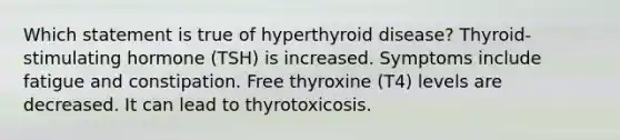 Which statement is true of hyperthyroid disease? Thyroid-stimulating hormone (TSH) is increased. Symptoms include fatigue and constipation. Free thyroxine (T4) levels are decreased. It can lead to thyrotoxicosis.