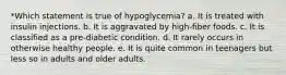 *Which statement is true of hypoglycemia? a. It is treated with insulin injections. b. It is aggravated by high-fiber foods. c. It is classified as a pre-diabetic condition. d. It rarely occurs in otherwise healthy people. e. It is quite common in teenagers but less so in adults and older adults.