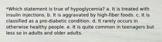 *Which statement is true of hypoglycemia? a. It is treated with insulin injections. b. It is aggravated by high-fiber foods. c. It is classified as a pre-diabetic condition. d. It rarely occurs in otherwise healthy people. e. It is quite common in teenagers but less so in adults and older adults.