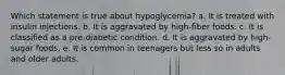 Which statement is true about hypoglycemia? a. It is treated with insulin injections. b. It is aggravated by high-fiber foods. c. It is classified as a pre-diabetic condition. d. It is aggravated by high-sugar foods. e. It is common in teenagers but less so in adults and older adults.