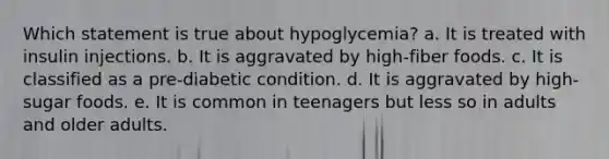 Which statement is true about hypoglycemia? a. It is treated with insulin injections. b. It is aggravated by high-fiber foods. c. It is classified as a pre-diabetic condition. d. It is aggravated by high-sugar foods. e. It is common in teenagers but less so in adults and older adults.