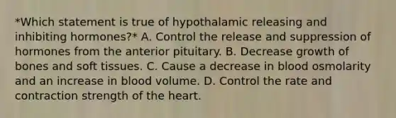 *Which statement is true of hypothalamic releasing and inhibiting hormones?* A. Control the release and suppression of hormones from the anterior pituitary. B. Decrease growth of bones and soft tissues. C. Cause a decrease in blood osmolarity and an increase in blood volume. D. Control the rate and contraction strength of the heart.