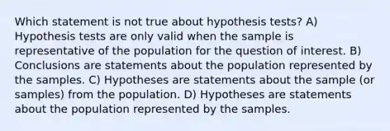 Which statement is not true about hypothesis tests? A) Hypothesis tests are only valid when the sample is representative of the population for the question of interest. B) Conclusions are statements about the population represented by the samples. C) Hypotheses are statements about the sample (or samples) from the population. D) Hypotheses are statements about the population represented by the samples.