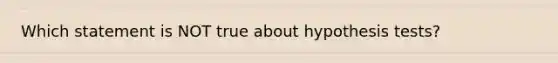 Which statement is NOT true about hypothesis tests?