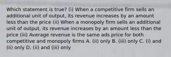 Which statement is true? (i) When a competitive firm sells an additional unit of output, its revenue increases by an amount less than the price (ii) When a monopoly firm sells an additional unit of output, its revenue increases by an amount less than the price (iii) Average revenue is the same ads price for both competitive and monopoly firms A. (ii) only B. (iii) only C. (i) and (ii) only D. (ii) and (iii) only