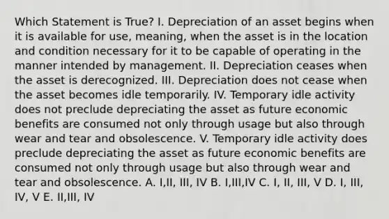 Which Statement is True? I. Depreciation of an asset begins when it is available for use, meaning, when the asset is in the location and condition necessary for it to be capable of operating in the manner intended by management. II. Depreciation ceases when the asset is derecognized. III. Depreciation does not cease when the asset becomes idle temporarily. IV. Temporary idle activity does not preclude depreciating the asset as future economic benefits are consumed not only through usage but also through wear and tear and obsolescence. V. Temporary idle activity does preclude depreciating the asset as future economic benefits are consumed not only through usage but also through wear and tear and obsolescence. A. I,II, III, IV B. I,III,IV C. I, II, III, V D. I, III, IV, V E. II,III, IV