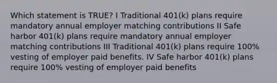 Which statement is TRUE? I Traditional 401(k) plans require mandatory annual employer matching contributions II Safe harbor 401(k) plans require mandatory annual employer matching contributions III Traditional 401(k) plans require 100% vesting of employer paid benefits. IV Safe harbor 401(k) plans require 100% vesting of employer paid benefits