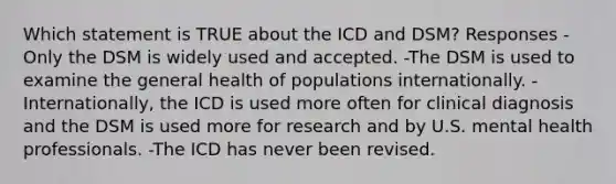 Which statement is TRUE about the ICD and DSM? Responses -Only the DSM is widely used and accepted. -The DSM is used to examine the general health of populations internationally. -Internationally, the ICD is used more often for clinical diagnosis and the DSM is used more for research and by U.S. mental health professionals. -The ICD has never been revised.