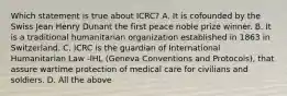 Which statement is true about ICRC? A. It is cofounded by the Swiss Jean Henry Dunant the first peace noble prize winner. B. It is a traditional humanitarian organization established in 1863 in Switzerland. C. ICRC is the guardian of International Humanitarian Law -IHL (Geneva Conventions and Protocols), that assure wartime protection of medical care for civilians and soldiers. D. All the above