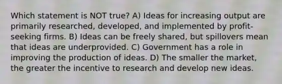 Which statement is NOT true? A) Ideas for increasing output are primarily researched, developed, and implemented by profit-seeking firms. B) Ideas can be freely shared, but spillovers mean that ideas are underprovided. C) Government has a role in improving the production of ideas. D) The smaller the market, the greater the incentive to research and develop new ideas.