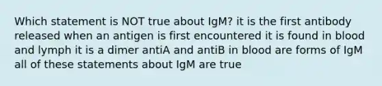 Which statement is NOT true about IgM? it is the first antibody released when an antigen is first encountered it is found in blood and lymph it is a dimer antiA and antiB in blood are forms of IgM all of these statements about IgM are true