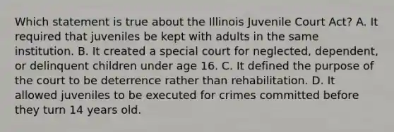 Which statement is true about the Illinois Juvenile Court Act? A. It required that juveniles be kept with adults in the same institution. B. It created a special court for neglected, dependent, or delinquent children under age 16. C. It defined the purpose of the court to be deterrence rather than rehabilitation. D. It allowed juveniles to be executed for crimes committed before they turn 14 years old.