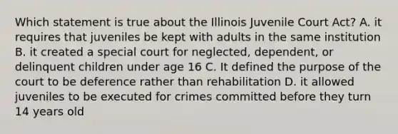 Which statement is true about the Illinois Juvenile Court Act? A. it requires that juveniles be kept with adults in the same institution B. it created a special court for neglected, dependent, or delinquent children under age 16 C. It defined the purpose of the court to be deference rather than rehabilitation D. it allowed juveniles to be executed for crimes committed before they turn 14 years old