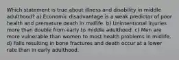 Which statement is true about illness and disability in middle adulthood? a) Economic disadvantage is a weak predictor of poor health and premature death in midlife. b) Unintentional injuries more than double from early to middle adulthood. c) Men are more vulnerable than women to most health problems in midlife. d) Falls resulting in bone fractures and death occur at a lower rate than in early adulthood.