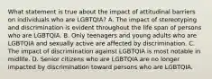 What statement is true about the impact of attitudinal barriers on individuals who are LGBTQIA? A. The impact of stereotyping and discrimination is evident throughout the life span of persons who are LGBTQIA. B. Only teenagers and young adults who are LGBTQIA and sexually active are affected by discrimination. C. The impact of discrimination against LGBTQIA is most notable in midlife. D. Senior citizens who are LGBTQIA are no longer impacted by discrimination toward persons who are LGBTQIA.