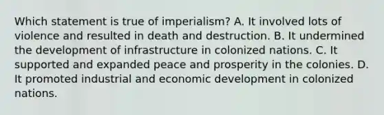 Which statement is true of imperialism? A. It involved lots of violence and resulted in death and destruction. B. It undermined the development of infrastructure in colonized nations. C. It supported and expanded peace and prosperity in the colonies. D. It promoted industrial and economic development in colonized nations.