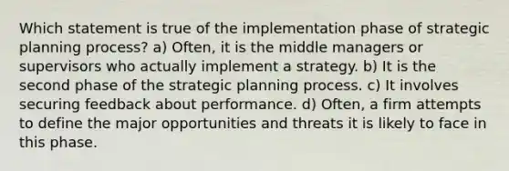 Which statement is true of the implementation phase of strategic planning process? a) Often, it is the middle managers or supervisors who actually implement a strategy. b) It is the second phase of the strategic planning process. c) It involves securing feedback about performance. d) Often, a firm attempts to define the major opportunities and threats it is likely to face in this phase.