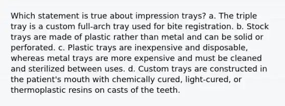 Which statement is true about impression trays? a. The triple tray is a custom full-arch tray used for bite registration. b. Stock trays are made of plastic rather than metal and can be solid or perforated. c. Plastic trays are inexpensive and disposable, whereas metal trays are more expensive and must be cleaned and sterilized between uses. d. Custom trays are constructed in the patient's mouth with chemically cured, light-cured, or thermoplastic resins on casts of the teeth.