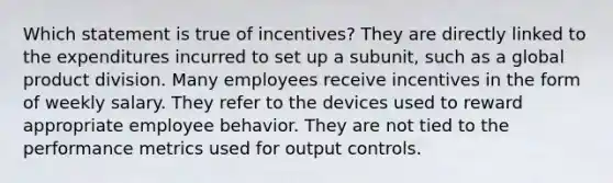 Which statement is true of incentives? They are directly linked to the expenditures incurred to set up a subunit, such as a global product division. Many employees receive incentives in the form of weekly salary. They refer to the devices used to reward appropriate employee behavior. They are not tied to the performance metrics used for output controls.