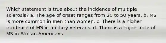 Which statement is true about the incidence of multiple sclerosis? a. The age of onset ranges from 20 to 50 years. b. MS is more common in men than women. c. There is a higher incidence of MS in military veterans. d. There is a higher rate of MS in African-Americans.