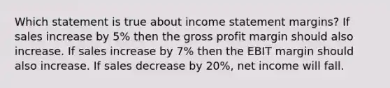 Which statement is true about income statement margins? If sales increase by 5% then the gross profit margin should also increase. If sales increase by 7% then the EBIT margin should also increase. If sales decrease by 20%, net income will fall.