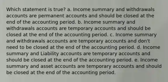 Which statement is true? a. Income summary and withdrawals accounts are permanen<a href='https://www.questionai.com/knowledge/k7x83BRk9p-t-accounts' class='anchor-knowledge'>t accounts</a> and should be closed at the end of the accounting period. b. Income summary and withdrawals accounts are temporary accounts and should be closed at the end of the accounting period. c. Income summary and withdrawals accounts are temporary accounts and don't need to be closed at the end of the accounting period. d. Income summary and Liability accounts are temporary accounts and should be closed at the end of the accounting period. e. Income summary and asset accounts are temporary accounts and should be closed at the end of the accounting period.