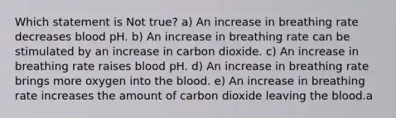 Which statement is Not true? a) An increase in breathing rate decreases blood pH. b) An increase in breathing rate can be stimulated by an increase in carbon dioxide. c) An increase in breathing rate raises blood pH. d) An increase in breathing rate brings more oxygen into the blood. e) An increase in breathing rate increases the amount of carbon dioxide leaving the blood.a