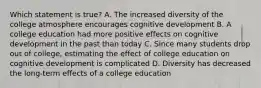 Which statement is true? A. The increased diversity of the college atmosphere encourages cognitive development B. A college education had more positive effects on cognitive development in the past than today C. Since many students drop out of college, estimating the effect of college education on cognitive development is complicated D. Diversity has decreased the long-term effects of a college education