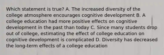 Which statement is true? A. The increased diversity of the college atmosphere encourages cognitive development B. A college education had more positive effects on cognitive development in the past than today C. Since many students drop out of college, estimating the effect of college education on cognitive development is complicated D. Diversity has decreased the long-term effects of a college education