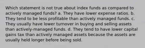 Which statement is not true about index funds as compared to actively managed funds? a. They have lower expense ratios. b. They tend to be less profitable than actively managed funds. c. They usually have lower turnover in buying and selling assets than actively-managed funds. d. They tend to have lower capital gains tax than actively managed assets because the assets are usually held longer before being sold.