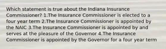 Which statement is true about the Indiana Insurance Commissioner? 1.The Insurance Commissioner is elected to a four year term 2.The Insurance Commissioner is appointed by the NAIC 3.The Insurance Commissioner is appointed by and serves at the pleasure of the Governor 4.The Insurance Commissioner is appointed by the Governor for a four year term