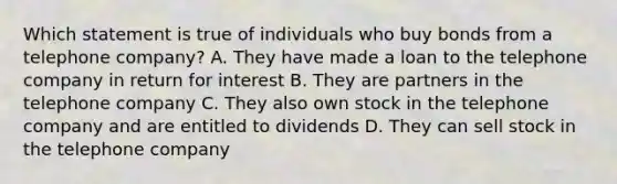 Which statement is true of individuals who buy bonds from a telephone company? A. They have made a loan to the telephone company in return for interest B. They are partners in the telephone company C. They also own stock in the telephone company and are entitled to dividends D. They can sell stock in the telephone company