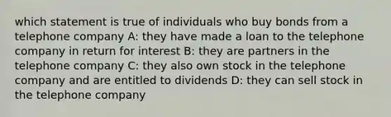 which statement is true of individuals who buy bonds from a telephone company A: they have made a loan to the telephone company in return for interest B: they are partners in the telephone company C: they also own stock in the telephone company and are entitled to dividends D: they can sell stock in the telephone company